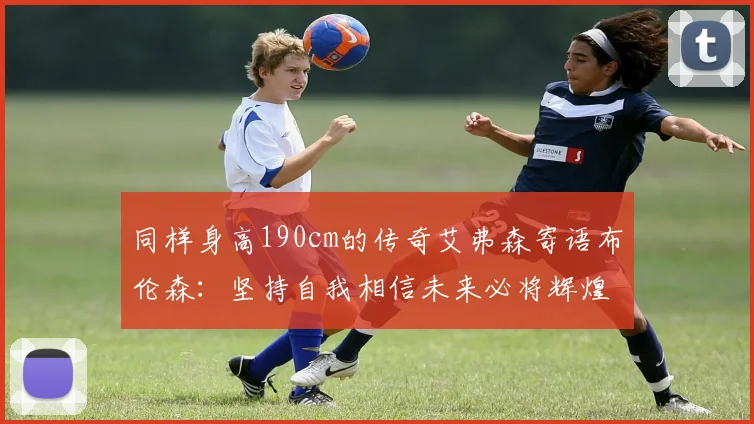 同样身高190cm的传奇艾弗森寄语布伦森：坚持自我相信未来必将辉煌