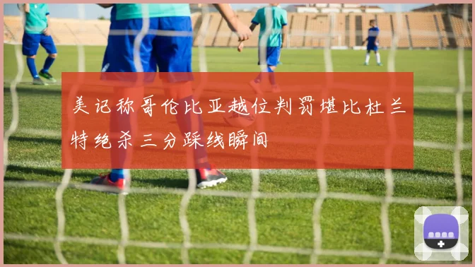 美记称哥伦比亚越位判罚堪比杜兰特绝杀三分踩线瞬间
