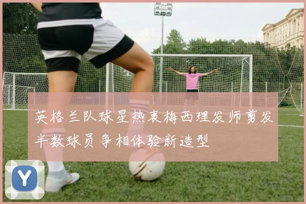 英格兰队球星热衷梅西理发师剪发半数球员争相体验新造型