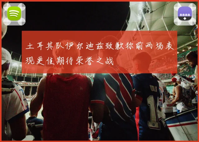 土耳其队伊尔迪兹致歉称前两场表现更佳期待荣誉之战