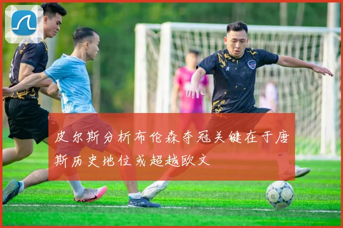 皮尔斯分析布伦森夺冠关键在于唐斯历史地位或超越欧文