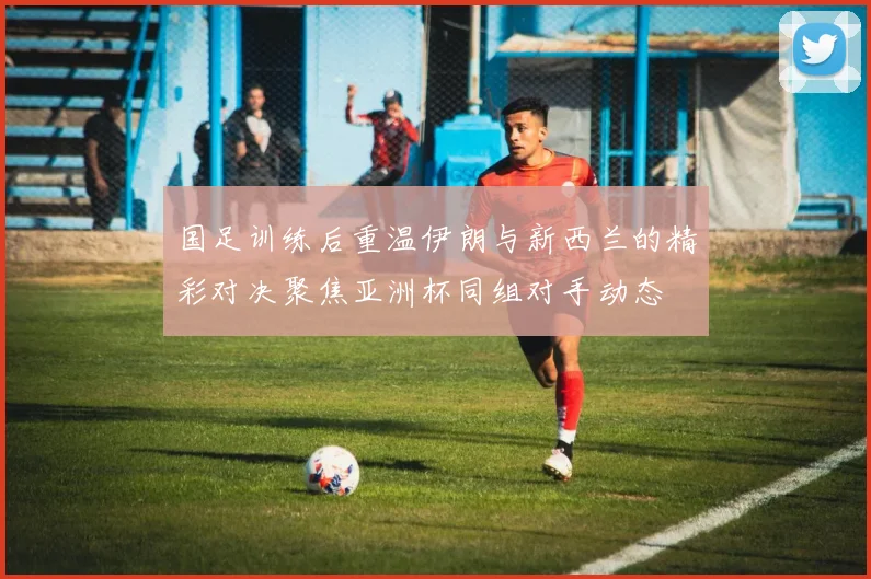 国足训练后重温伊朗与新西兰的精彩对决聚焦亚洲杯同组对手动态