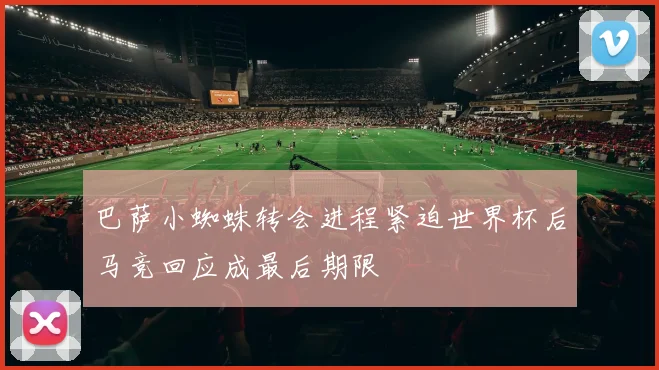 巴萨小蜘蛛转会进程紧迫世界杯后马竞回应成最后期限