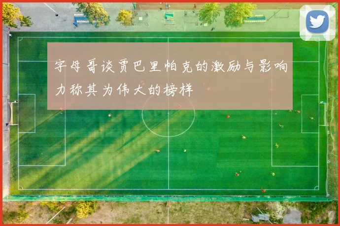 字母哥谈贾巴里帕克的激励与影响力称其为伟大的榜样
