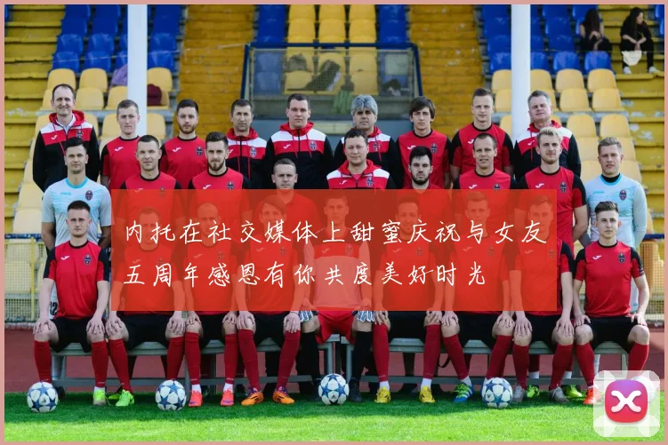 内托在社交媒体上甜蜜庆祝与女友五周年感恩有你共度美好时光