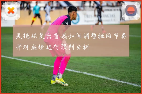 吴艳妮复出首战如何调整栏间节奏并对成绩进行预判分析