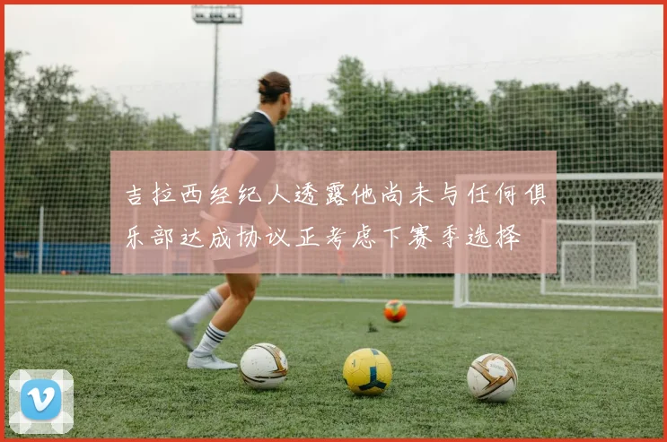 吉拉西经纪人透露他尚未与任何俱乐部达成协议正考虑下赛季选择